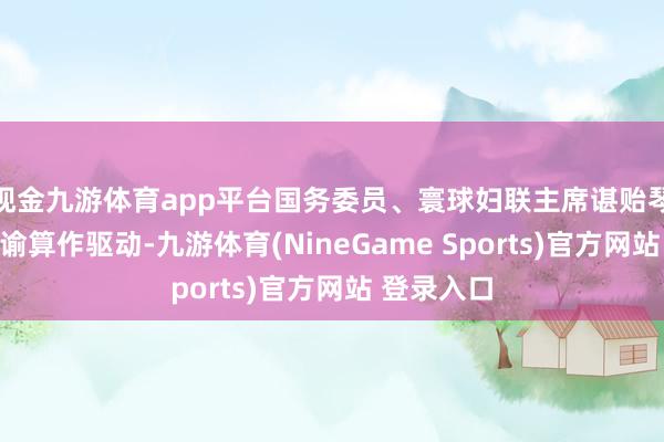 现金九游体育app平台国务委员、寰球妇联主席谌贻琴出席并晓谕算作驱动-九游体育(NineGame Sports)官方网站 登录入口