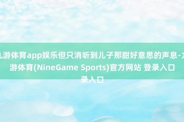 九游体育app娱乐但只消听到儿子那甜好意思的声息-九游体育(NineGame Sports)官方网站 登录入口