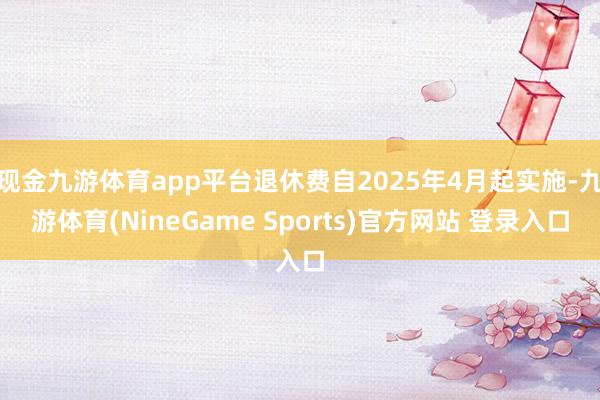 现金九游体育app平台退休费自2025年4月起实施-九游体育(NineGame Sports)官方网站 登录入口
