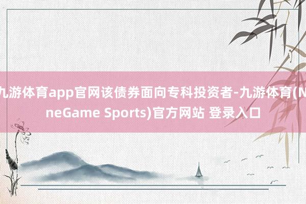 九游体育app官网该债券面向专科投资者-九游体育(NineGame Sports)官方网站 登录入口