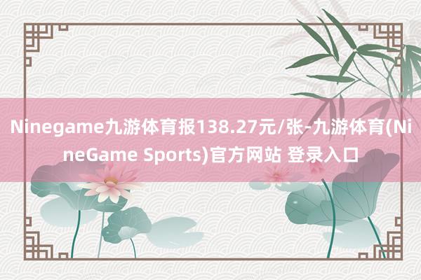 Ninegame九游体育报138.27元/张-九游体育(NineGame Sports)官方网站 登录入口