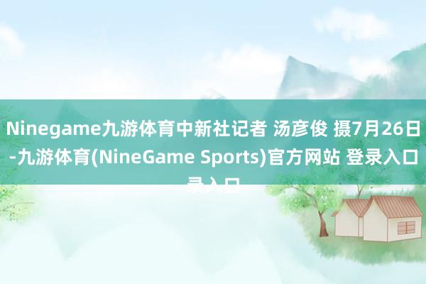 Ninegame九游体育中新社记者 汤彦俊 摄7月26日-九游体育(NineGame Sports)官方网站 登录入口