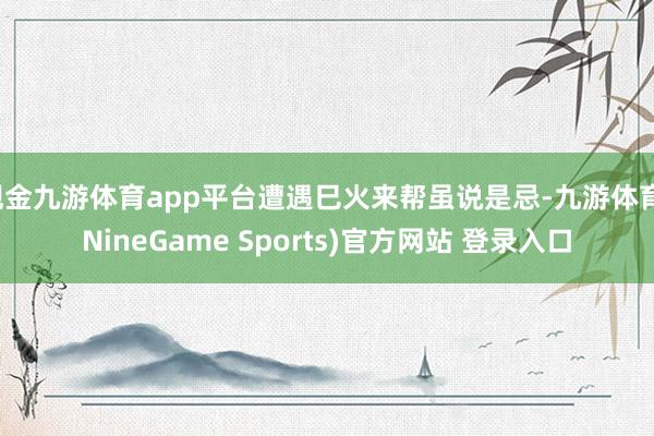 现金九游体育app平台遭遇巳火来帮虽说是忌-九游体育(NineGame Sports)官方网站 登录入口