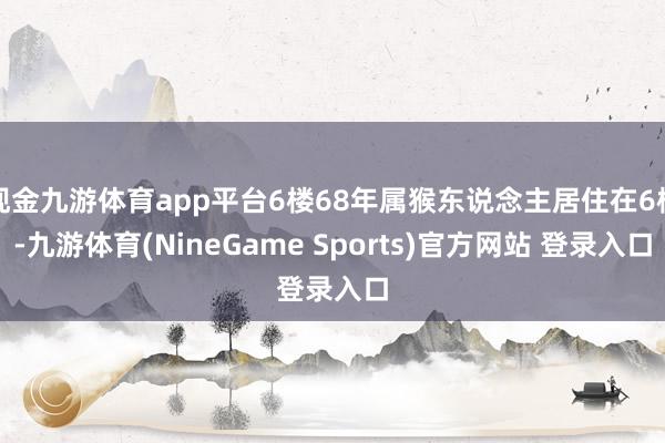 现金九游体育app平台6楼68年属猴东说念主居住在6楼-九游体育(NineGame Sports)官方网站 登录入口