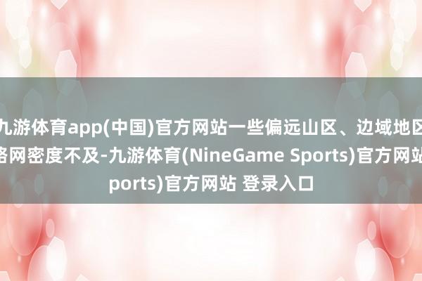 九游体育app(中国)官方网站一些偏远山区、边域地区农村公路路网密度不及-九游体育(NineGame Sports)官方网站 登录入口