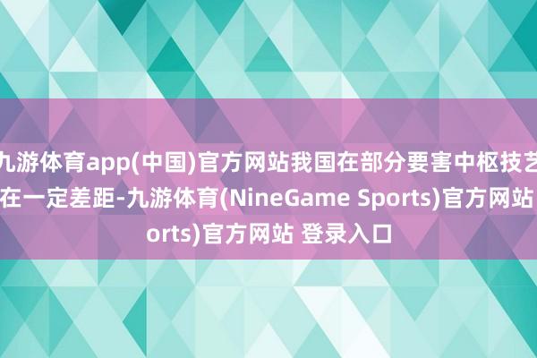 九游体育app(中国)官方网站我国在部分要害中枢技艺鸿沟仍存在一定差距-九游体育(NineGame Sports)官方网站 登录入口