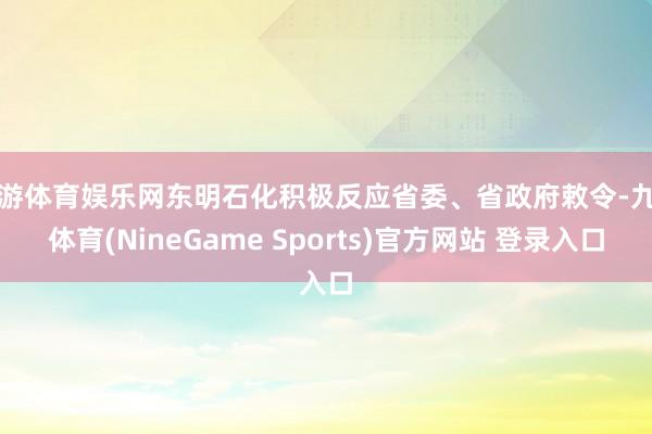九游体育娱乐网东明石化积极反应省委、省政府敕令-九游体育(NineGame Sports)官方网站 登录入口