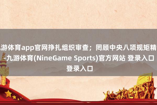 九游体育app官网挣扎组织审查；罔顾中央八项规矩精神-九游体育(NineGame Sports)官方网站 登录入口