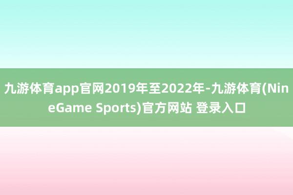 九游体育app官网2019年至2022年-九游体育(NineGame Sports)官方网站 登录入口
