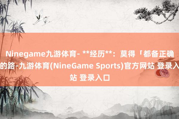 Ninegame九游体育- **经历**：莫得「都备正确」的路-九游体育(NineGame Sports)官方网站 登录入口