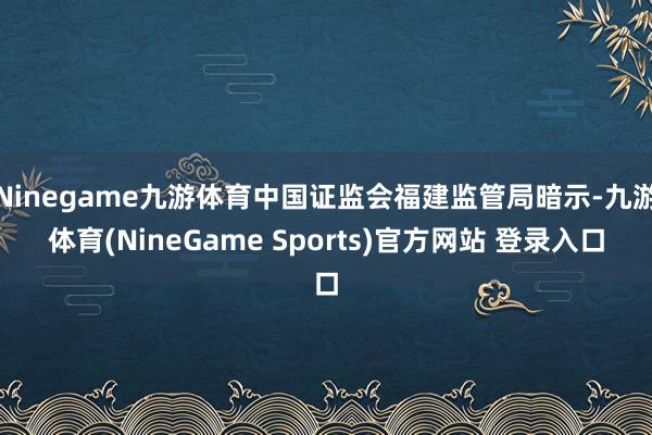 Ninegame九游体育中国证监会福建监管局暗示-九游体育(NineGame Sports)官方网站 登录入口
