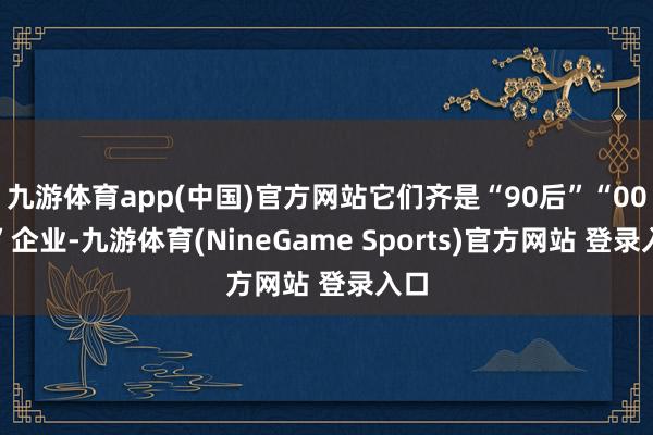九游体育app(中国)官方网站它们齐是“90后”“00后”企业-九游体育(NineGame Sports)官方网站 登录入口