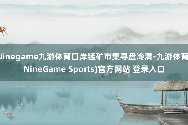 Ninegame九游体育口岸锰矿市集寻盘冷清-九游体育(NineGame Sports)官方网站 登录入口