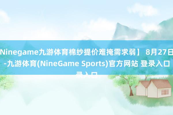 Ninegame九游体育棉纱提价难掩需求弱】 8月27日-九游体育(NineGame Sports)官方网站 登录入口