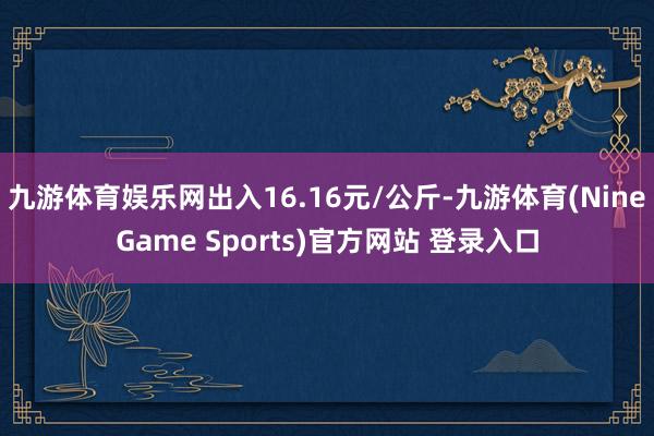 九游体育娱乐网出入16.16元/公斤-九游体育(NineGame Sports)官方网站 登录入口