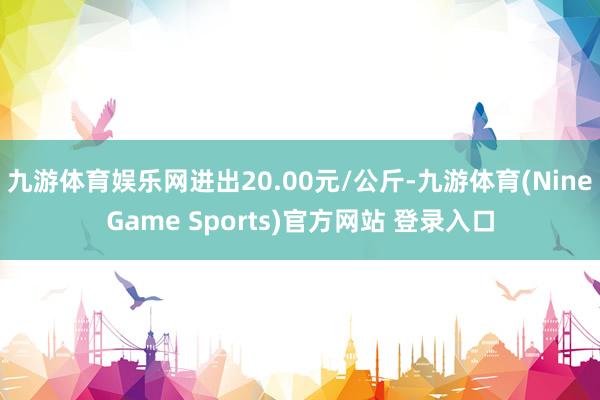 九游体育娱乐网进出20.00元/公斤-九游体育(NineGame Sports)官方网站 登录入口