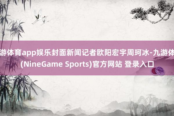 九游体育app娱乐封面新闻记者欧阳宏宇周珂冰-九游体育(NineGame Sports)官方网站 登录入口