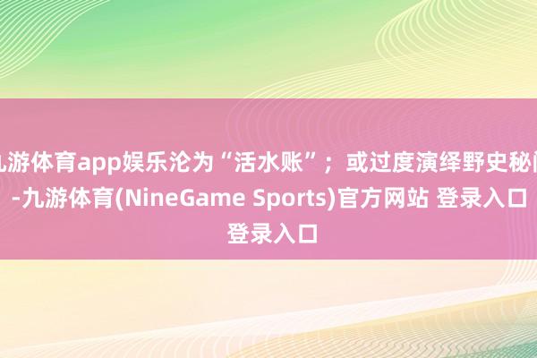 九游体育app娱乐沦为“活水账”;或过度演绎野史秘闻-九游体育(NineGame Sports)官方网站 登录入口