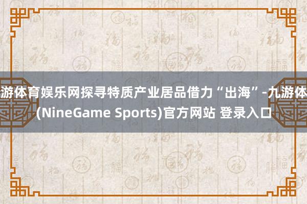 九游体育娱乐网探寻特质产业居品借力“出海”-九游体育(NineGame Sports)官方网站 登录入口