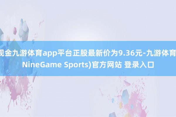现金九游体育app平台正股最新价为9.36元-九游体育(NineGame Sports)官方网站 登录入口