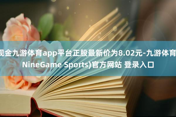 现金九游体育app平台正股最新价为8.02元-九游体育(NineGame Sports)官方网站 登录入口