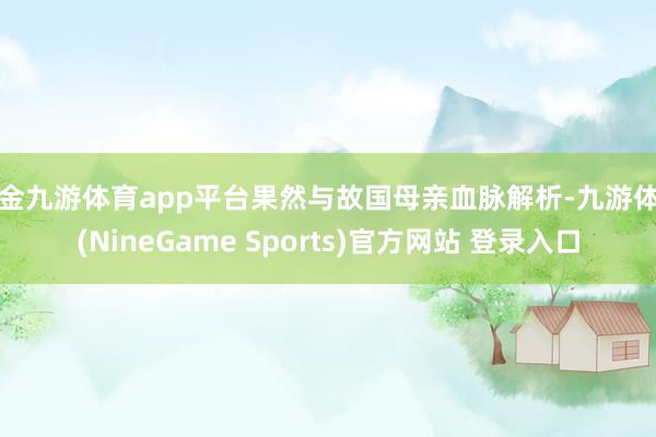 现金九游体育app平台果然与故国母亲血脉解析-九游体育(NineGame Sports)官方网站 登录入口